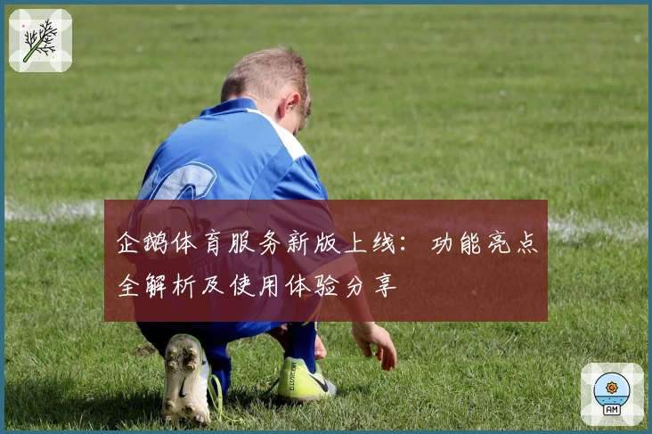 企鹅体育服务新版上线：功能亮点全解析及使用体验分享