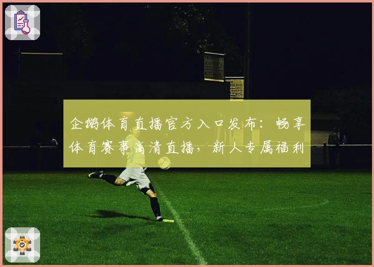 企鹅体育直播官方入口发布：畅享体育赛事高清直播，新人专属福利指南！
