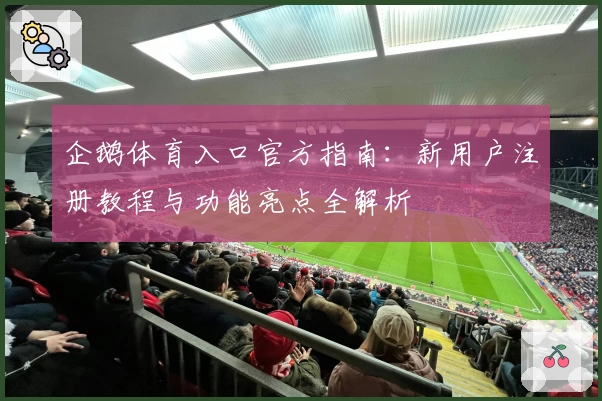 企鹅体育入口官方指南：新用户注册教程与功能亮点全解析