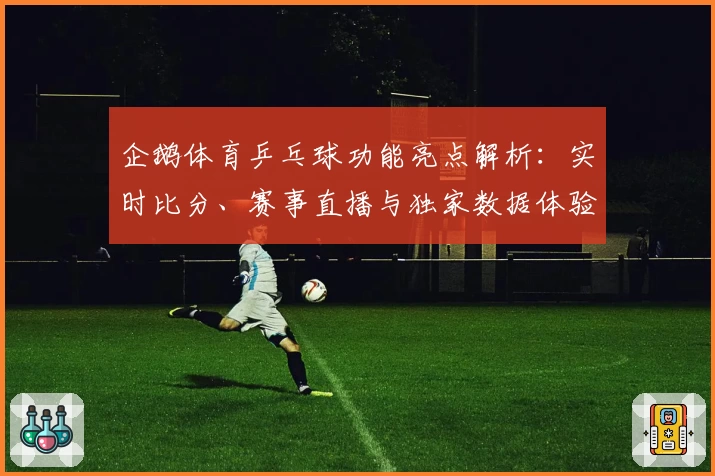 企鹅体育乒乓球功能亮点解析：实时比分、赛事直播与独家数据体验大揭秘