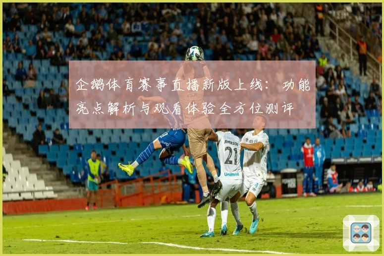 企鹅体育赛事直播新版上线：功能亮点解析与观看体验全方位测评
