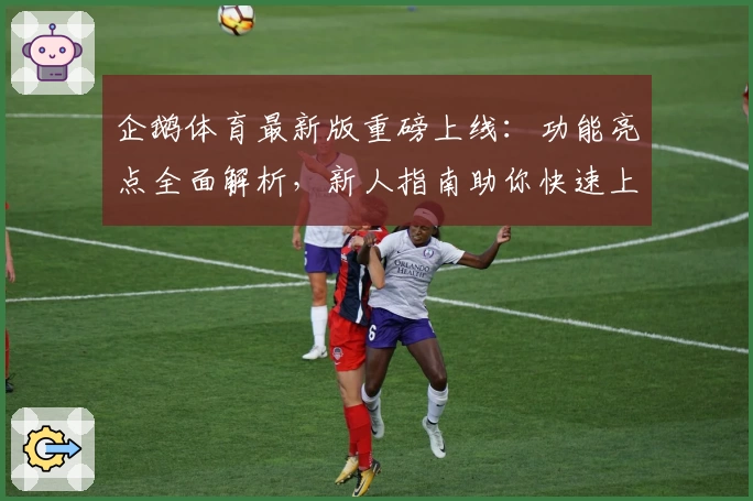 企鹅体育最新版重磅上线：功能亮点全面解析，新人指南助你快速上手