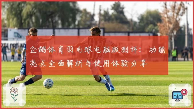企鹅体育羽毛球电脑版测评：功能亮点全面解析与使用体验分享