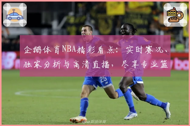 企鹅体育NBA精彩看点：实时赛况、独家分析与高清直播，尽享专业篮球赛事体验