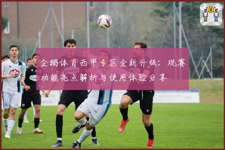 企鹅体育西甲专区全新升级：观赛功能亮点解析与使用体验分享