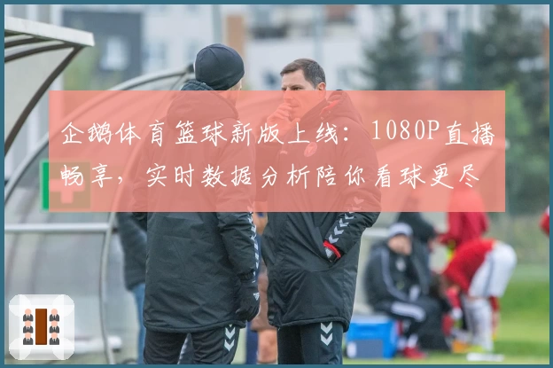 企鹅体育篮球新版上线：1080P直播畅享，实时数据分析陪你看球更尽兴！