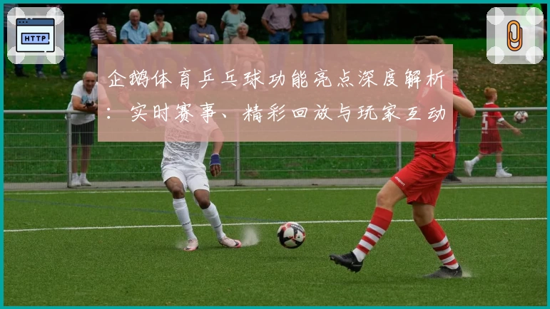 企鹅体育乒乓球功能亮点深度解析：实时赛事、精彩回放与玩家互动全体验