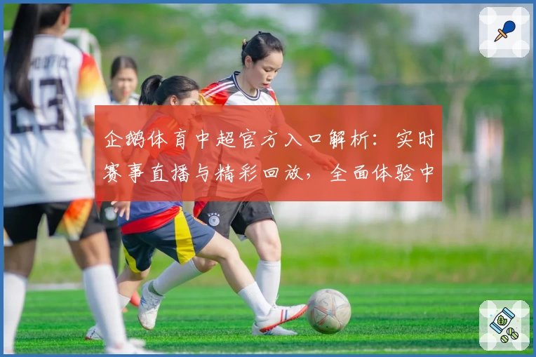 企鹅体育中超官方入口解析：实时赛事直播与精彩回放，全面体验中超魅力