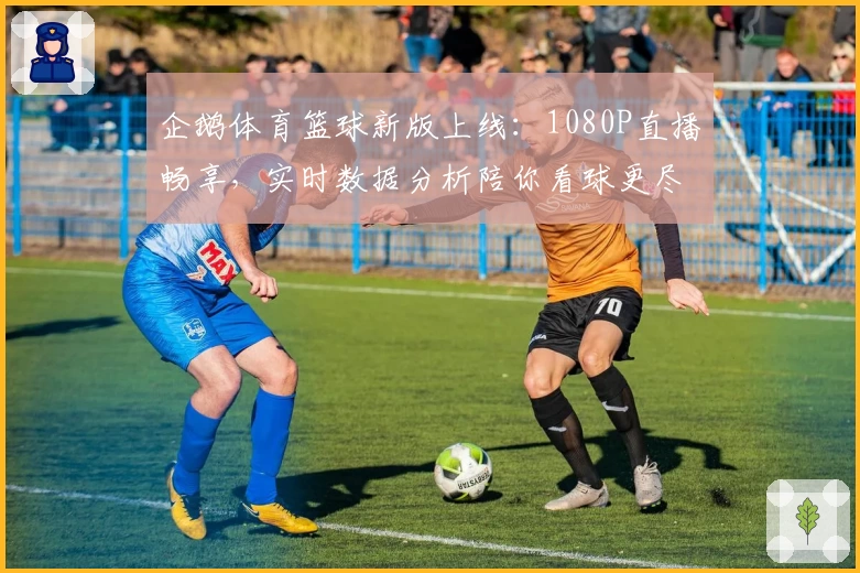 企鹅体育篮球新版上线：1080P直播畅享，实时数据分析陪你看球更尽兴！
