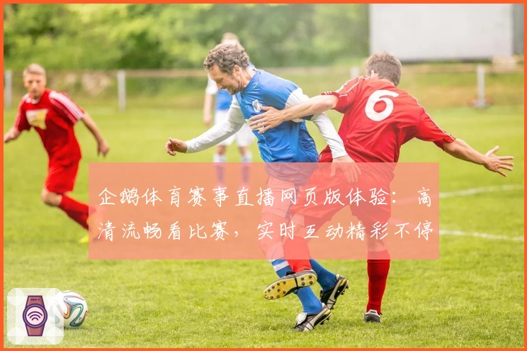 企鹅体育赛事直播网页版体验：高清流畅看比赛，实时互动精彩不停